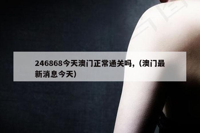 246868今天澳门正常通关吗,（澳门最新消息今天）