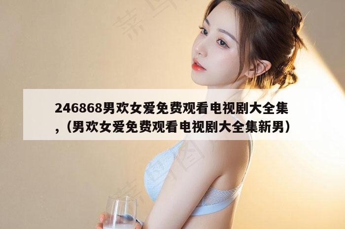 246868男欢女爱免费观看电视剧大全集,（男欢女爱免费观看电视剧大全集新男）