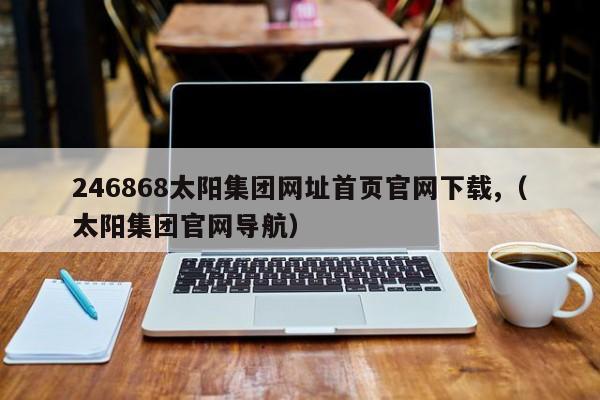 246868太阳集团网址首页官网下载,（太阳集团官网导航）