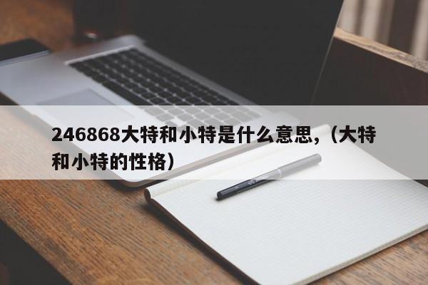 246868大特和小特是什么意思,（大特和小特的性格）